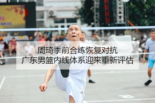 周琦季前合练恢复对抗 广东男篮内线体系迎来重新评估
